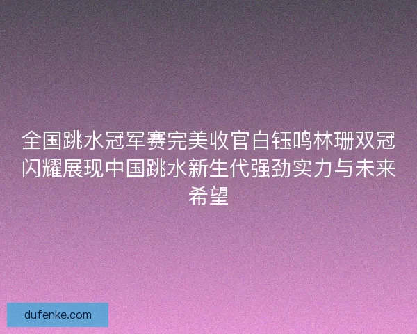 全国跳水冠军赛完美收官白钰鸣林珊双冠闪耀展现中国跳水新生代强劲实力与未来希望