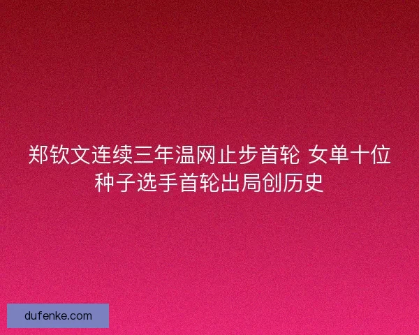 郑钦文连续三年温网止步首轮 女单十位种子选手首轮出局创历史